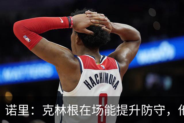诺里：克林根在场能提升防守，他不在场我们就靠小阵容撑住局面
